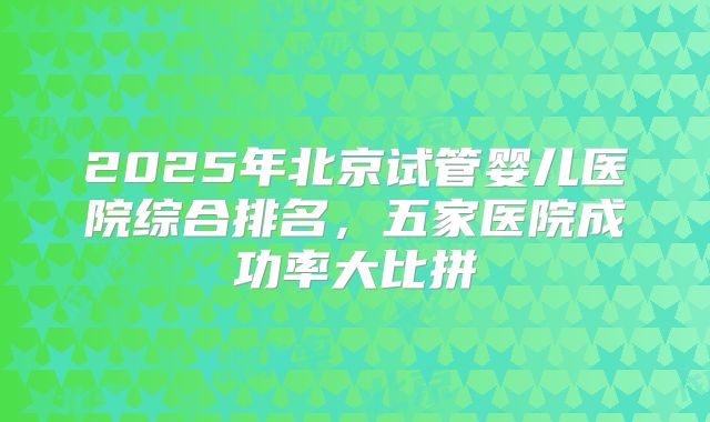 2025年北京试管婴儿医院综合排名,五家医院成功率大比拼