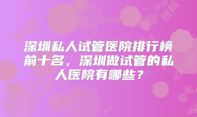 深圳私人试管医院排行榜前十名，深圳做试管的私人医院有哪些？