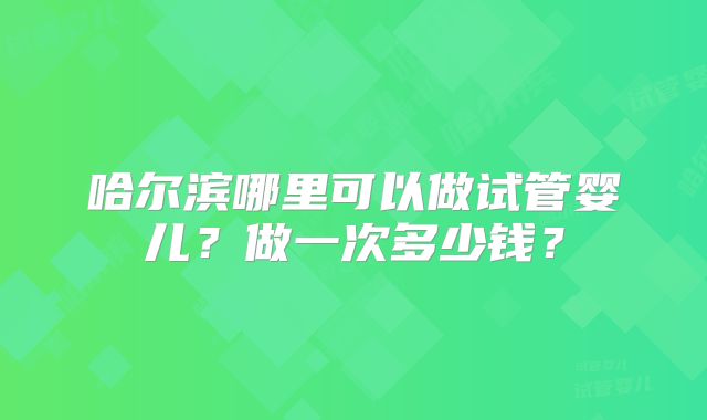 哈尔滨哪里可以做试管婴儿？做一次多少钱？