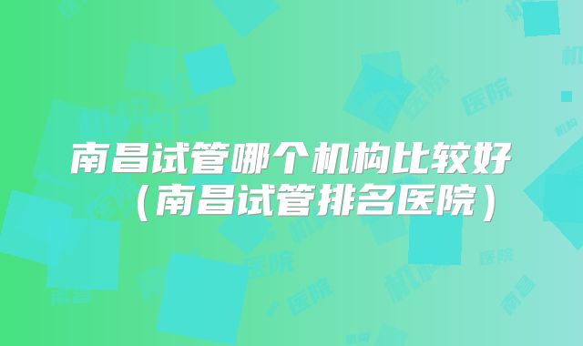 南昌试管哪个机构比较好(南昌试管排名医院)