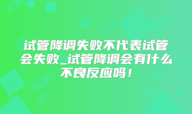 试管降调失败不代表试管会失败_试管降调会有什么不良反应吗!