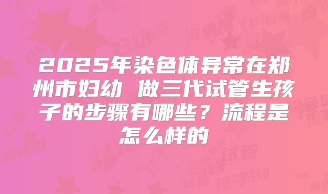 2025年染色体异常在郑州市妇幼 做三代试管生孩子的步骤有哪些?流程是怎么样的