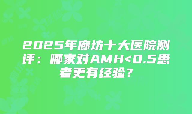 2025年廊坊十大医院测评：哪家对AMH<0.5患者更有经验？