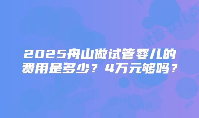 2025舟山做试管婴儿的费用是多少？4万元够吗？