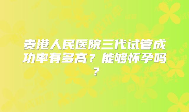 贵港人民医院三代试管成功率有多高?能够怀孕吗?