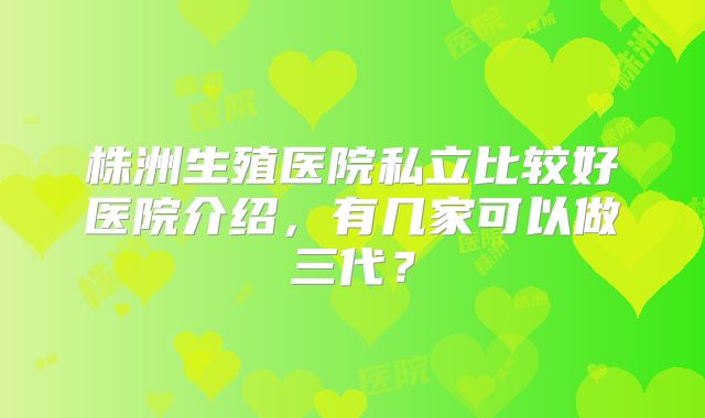 株洲生殖医院私立比较好医院介绍，有几家可以做三代？