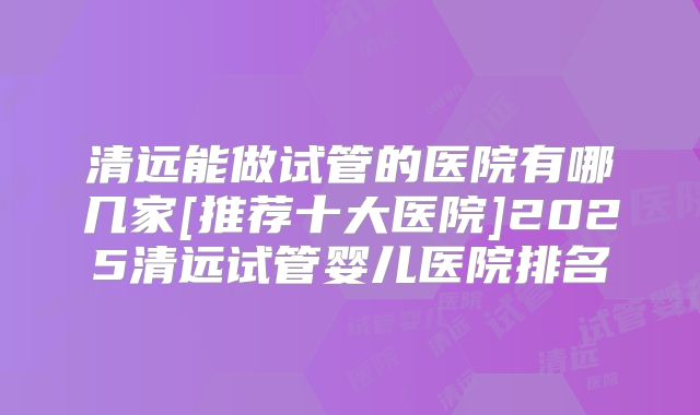 清远能做试管的医院有哪几家[推荐十大医院]2025清远试管婴儿医院排名