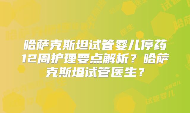 哈萨克斯坦试管婴儿停药12周护理要点解析？哈萨克斯坦试管医生？