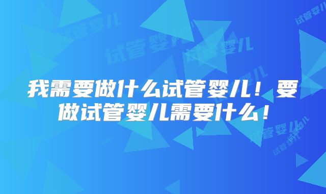 我需要做什么试管婴儿！要做试管婴儿需要什么！