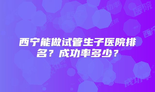 西宁能做试管生子医院排名？成功率多少？