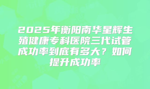 2025年衡阳南华星辉生殖健康专科医院三代试管成功率到底有多大？如何提升成功率