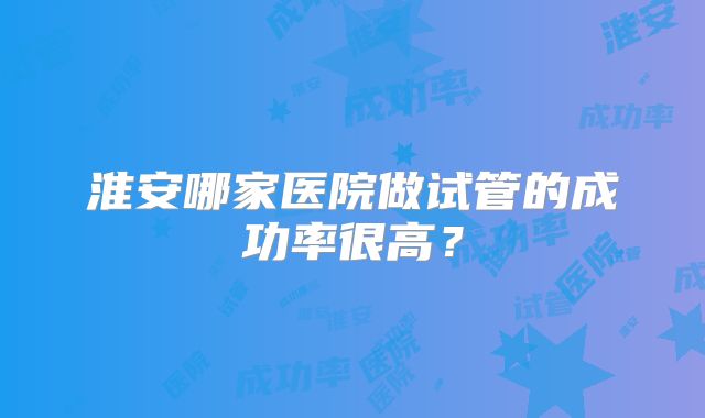 淮安哪家医院做试管的成功率很高?