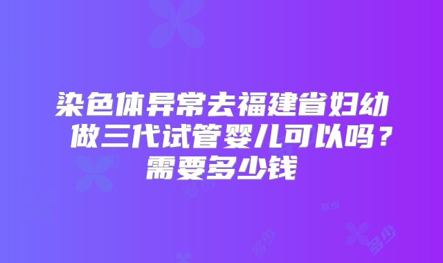 染色体异常去福建省妇幼 做三代试管婴儿可以吗?需要多少钱