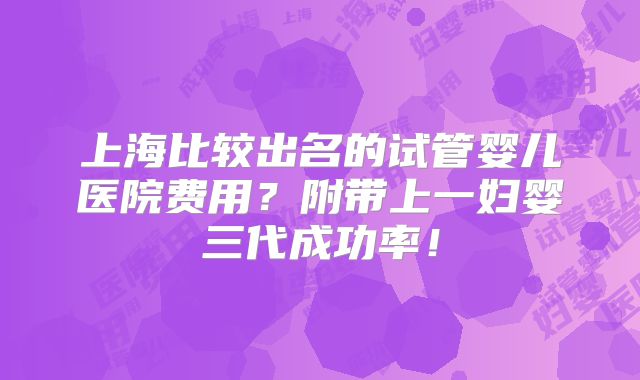 上海比较出名的试管婴儿医院费用?附带上一妇婴三代成功率!