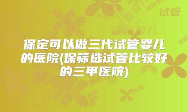 保定可以做三代试管婴儿的医院(保筛选试管比较好的三甲医院)