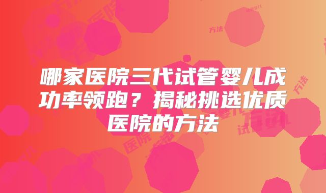 哪家医院三代试管婴儿成功率领跑？揭秘挑选优质医院的方法