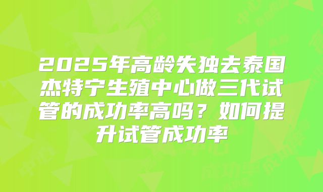 2025年高龄失独去泰国杰特宁生殖中心做三代试管的成功率高吗？如何提升试管成功率