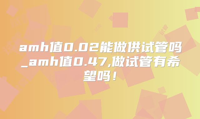 amh值0.02能做供试管吗_amh值0.47,做试管有希望吗！