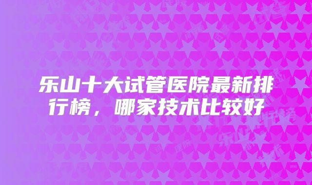 乐山十大试管医院最新排行榜，哪家技术比较好