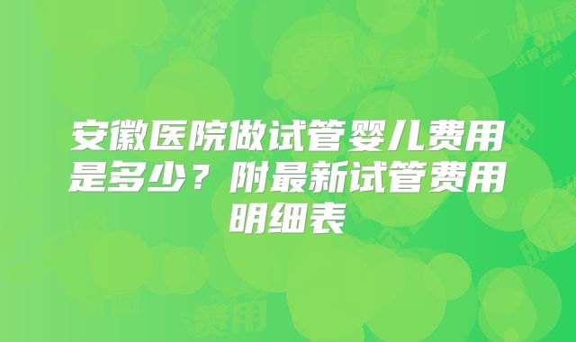 安徽医院做试管婴儿费用是多少?附最新试管费用明细表