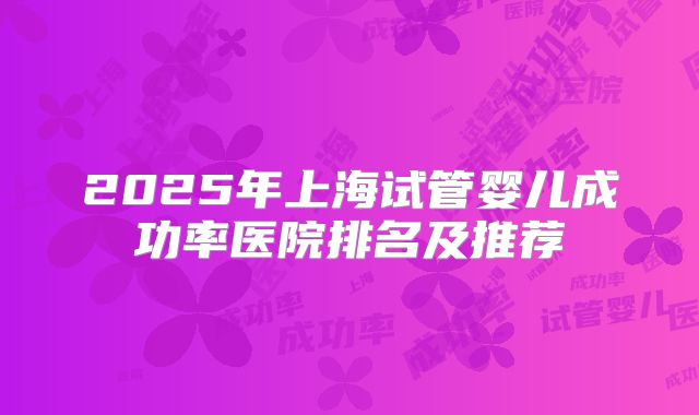 2025年上海试管婴儿成功率医院排名及推荐