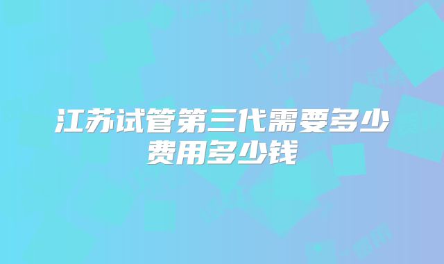 江苏试管第三代需要多少费用多少钱