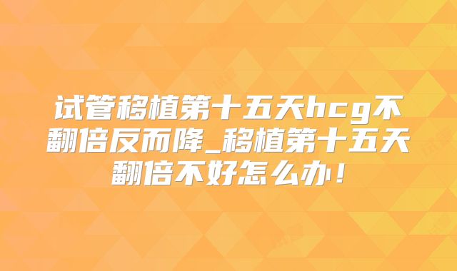 试管移植第十五天hcg不翻倍反而降_移植第十五天翻倍不好怎么办！