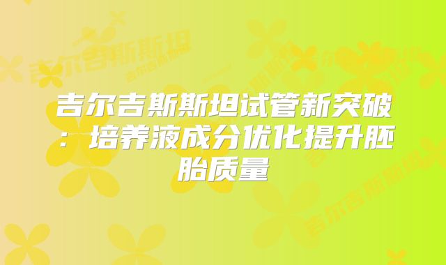 吉尔吉斯斯坦试管新突破：培养液成分优化提升胚胎质量