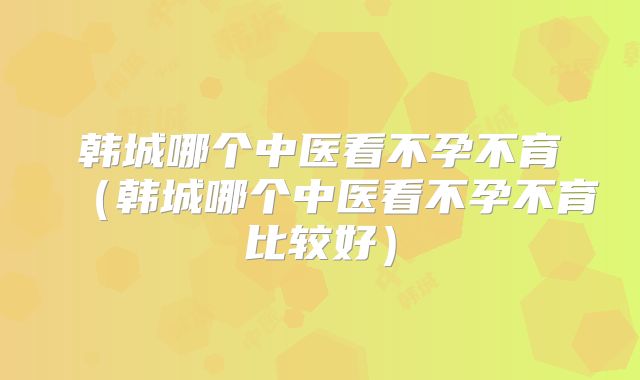 韩城哪个中医看不孕不育（韩城哪个中医看不孕不育比较好）
