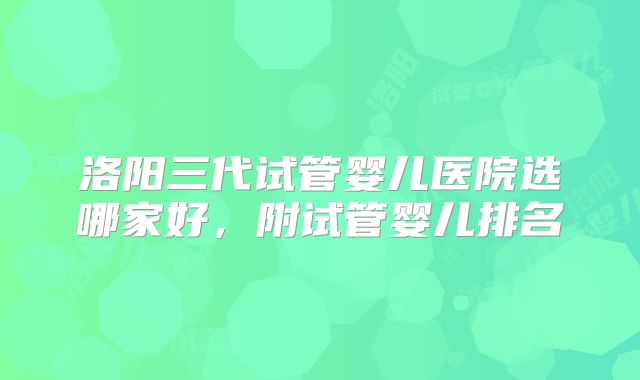 洛阳三代试管婴儿医院选哪家好,附试管婴儿排名