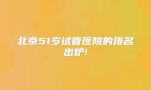 北京51岁试管医院的排名出炉!