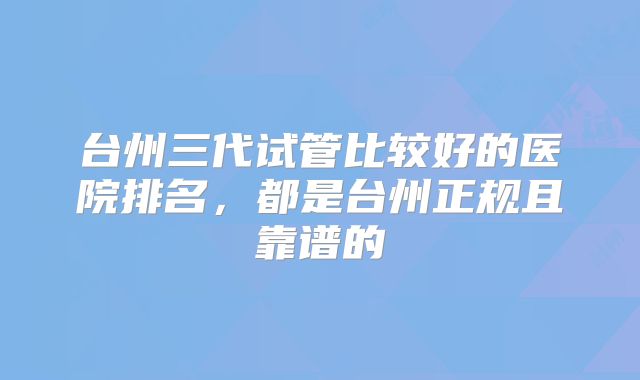 台州三代试管比较好的医院排名，都是台州正规且靠谱的