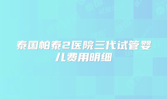 泰国帕泰2医院三代试管婴儿费用明细