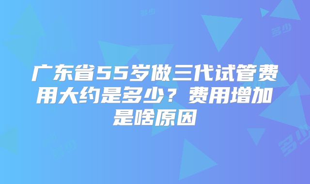 广东省55岁做三代试管费用大约是多少?费用增加是啥原因