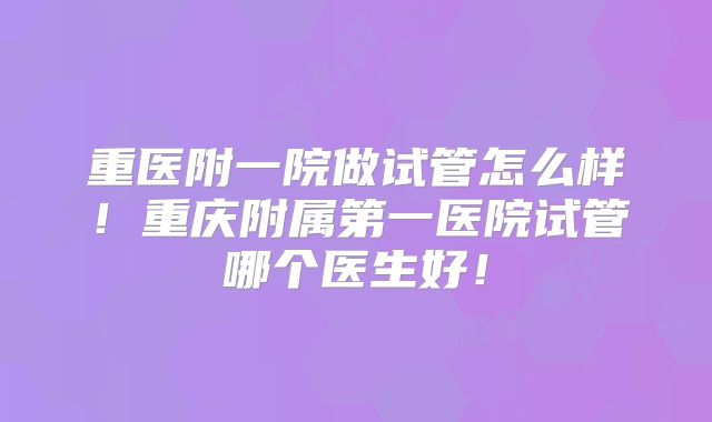 重医附一院做试管怎么样!重庆附属第一医院试管哪个医生好!