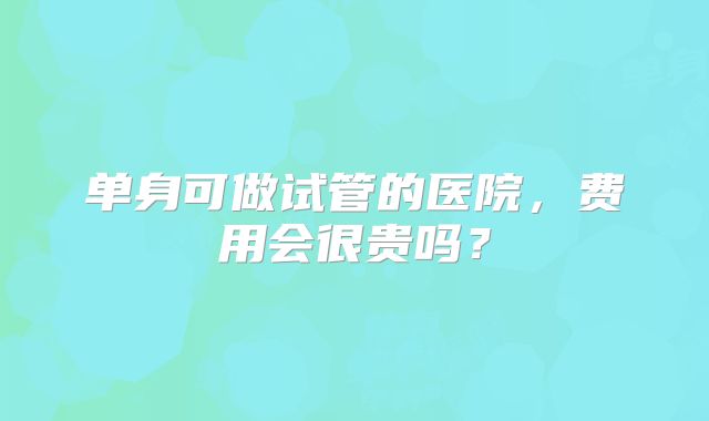 单身可做试管的医院，费用会很贵吗？