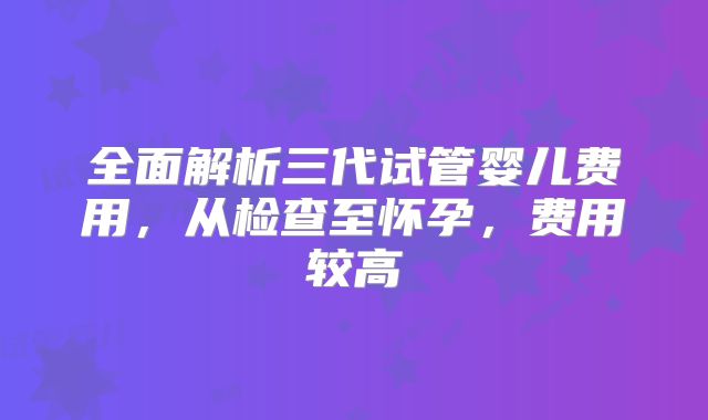 全面解析三代试管婴儿费用，从检查至怀孕，费用较高