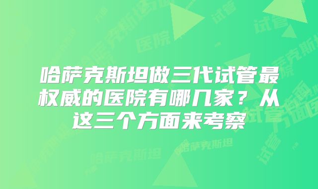 哈萨克斯坦做三代试管最权威的医院有哪几家?从这三个方面来考察