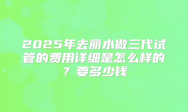 2025年去丽水做三代试管的费用详细是怎么样的?要多少钱