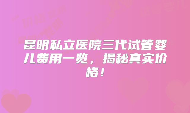 昆明私立医院三代试管婴儿费用一览，揭秘真实价格！
