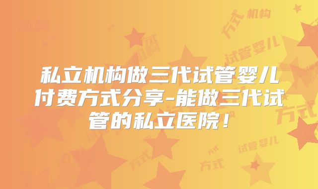 私立机构做三代试管婴儿付费方式分享-能做三代试管的私立医院!