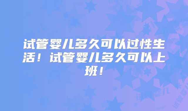 试管婴儿多久可以过性生活！试管婴儿多久可以上班！