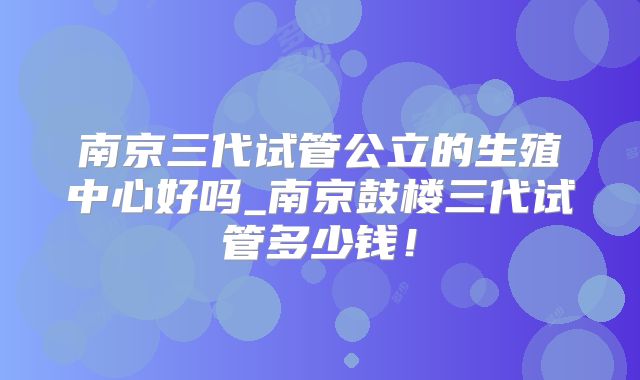 南京三代试管公立的生殖中心好吗_南京鼓楼三代试管多少钱！