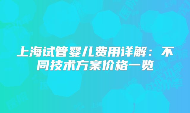 上海试管婴儿费用详解：不同技术方案价格一览
