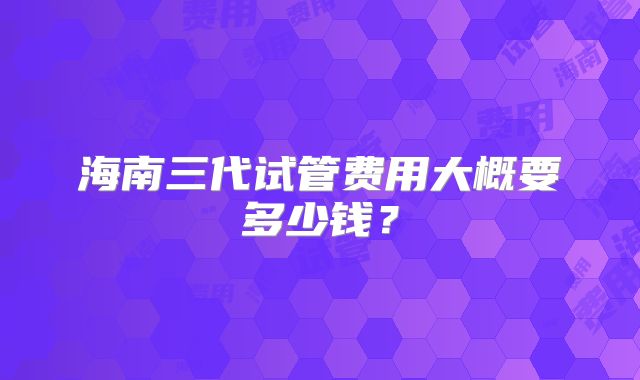 海南三代试管费用大概要多少钱？