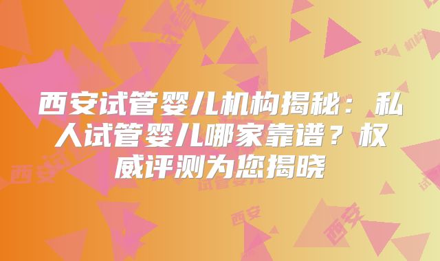 西安试管婴儿机构揭秘：私人试管婴儿哪家靠谱？权威评测为您揭晓
