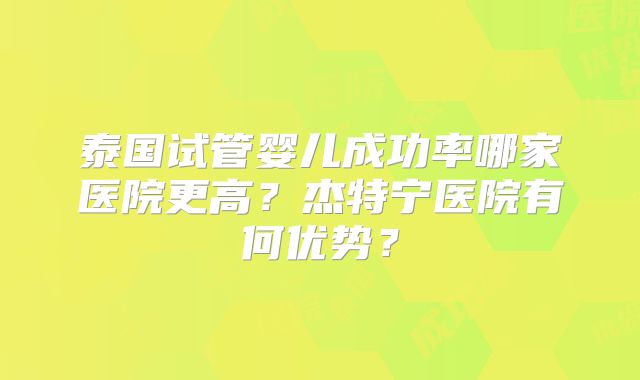 泰国试管婴儿成功率哪家医院更高？杰特宁医院有何优势？