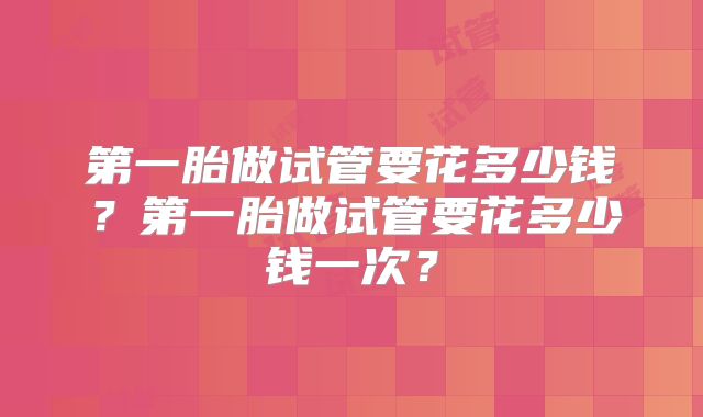 第一胎做试管要花多少钱？第一胎做试管要花多少钱一次？