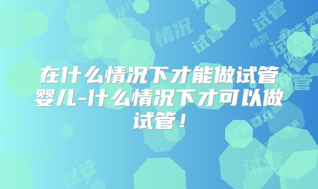 在什么情况下才能做试管婴儿-什么情况下才可以做试管！