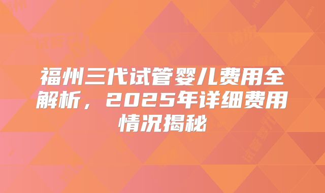 福州三代试管婴儿费用全解析，2025年详细费用情况揭秘
